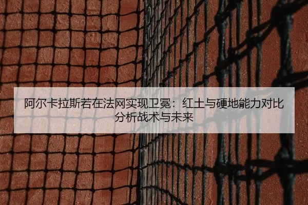 阿尔卡拉斯若在法网实现卫冕：红土与硬地能力对比分析战术与未来