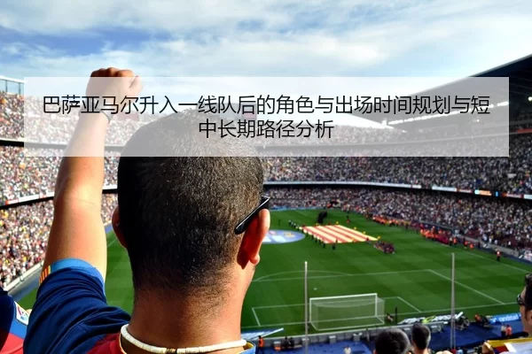 巴萨亚马尔升入一线队后的角色与出场时间规划与短中长期路径分析