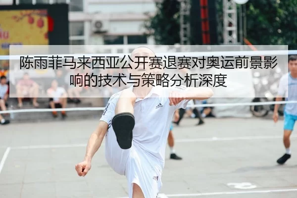 陈雨菲马来西亚公开赛退赛对奥运前景影响的技术与策略分析深度