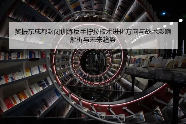 樊振东成都封闭训练反手拧拉技术进化方向与战术影响解析与未来趋势