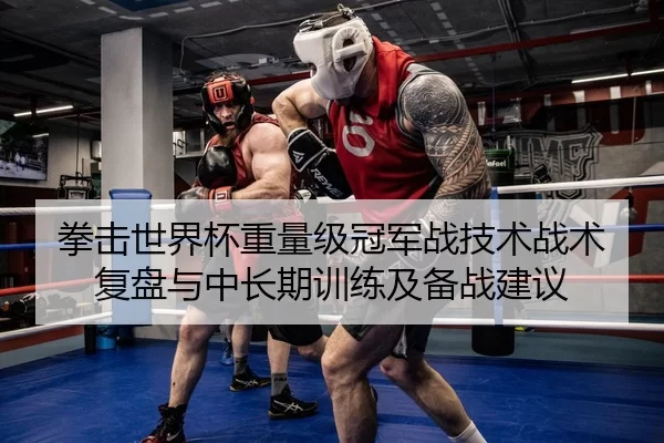 拳击世界杯重量级冠军战技术战术复盘与中长期训练及备战建议