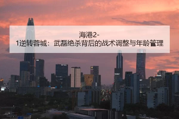 海港2-1逆转蓉城：武磊绝杀背后的战术调整与年龄管理