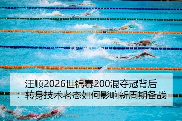 汪顺2026世锦赛200混夺冠背后：转身技术老态如何影响新周期备战